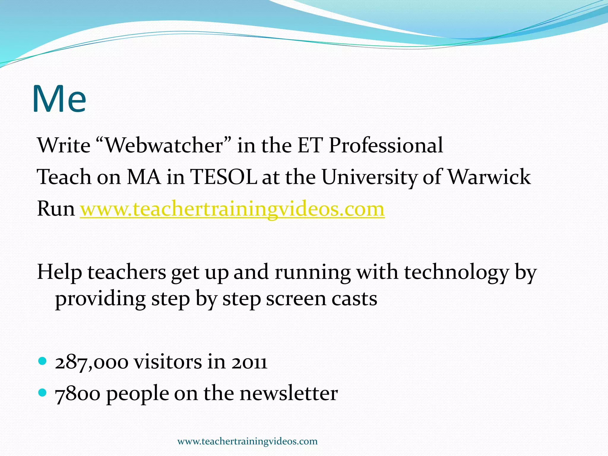 Me
Write “Webwatcher” in the ET Professional
Teach on MA in TESOL at the University of Warwick
Run www.teachertrainingvideos.com
Help teachers get up and running with technology by
providing step by step screen casts
 287,000 visitors in 2011
 7800 people on the newsletter
www.teachertrainingvideos.com
 