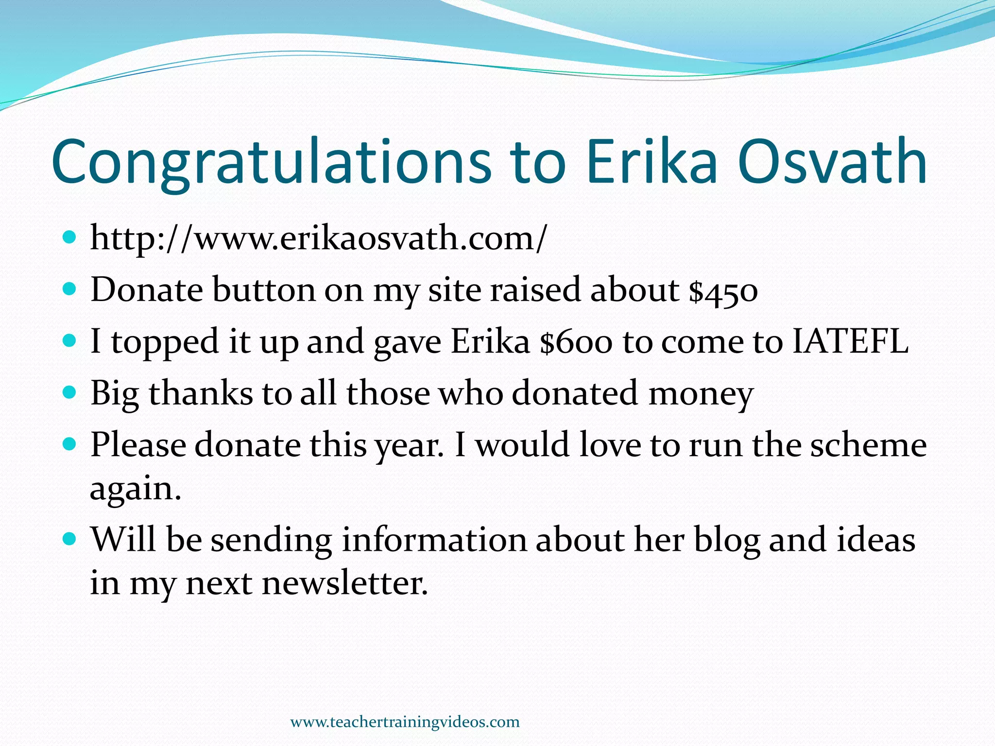 Congratulations to Erika Osvath
 http://www.erikaosvath.com/
 Donate button on my site raised about $450
 I topped it up and gave Erika $600 to come to IATEFL
 Big thanks to all those who donated money
 Please donate this year. I would love to run the scheme
again.
 Will be sending information about her blog and ideas
in my next newsletter.
www.teachertrainingvideos.com
 