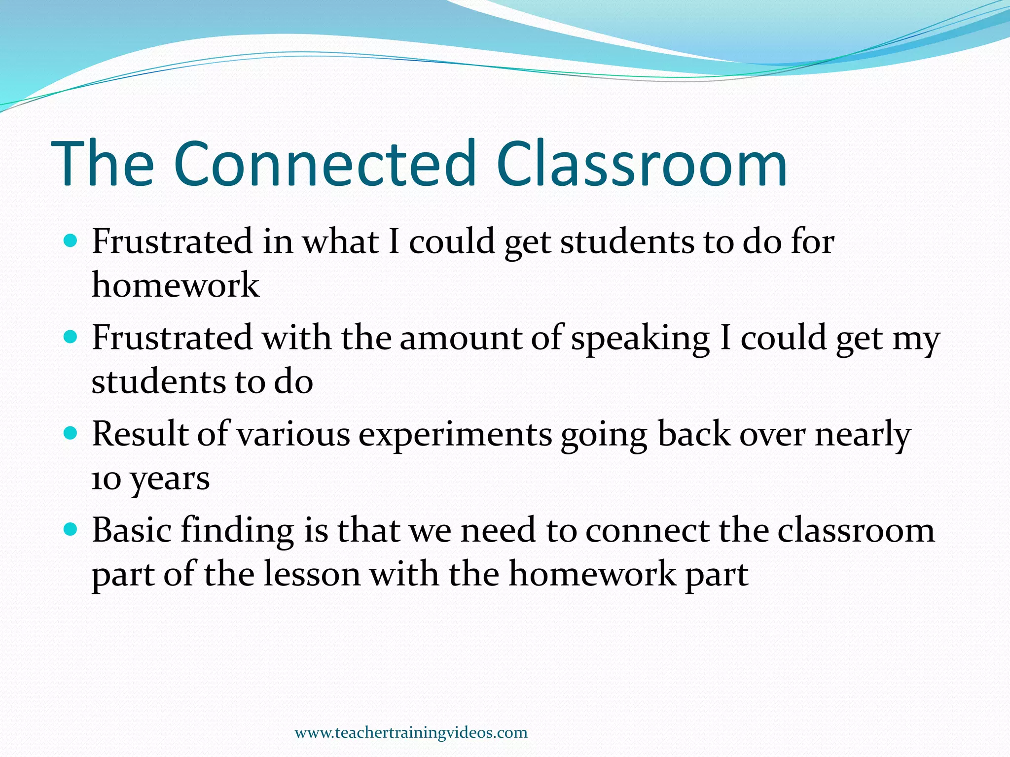 The Connected Classroom
 Frustrated in what I could get students to do for
homework
 Frustrated with the amount of speaking I could get my
students to do
 Result of various experiments going back over nearly
10 years
 Basic finding is that we need to connect the classroom
part of the lesson with the homework part
www.teachertrainingvideos.com
 