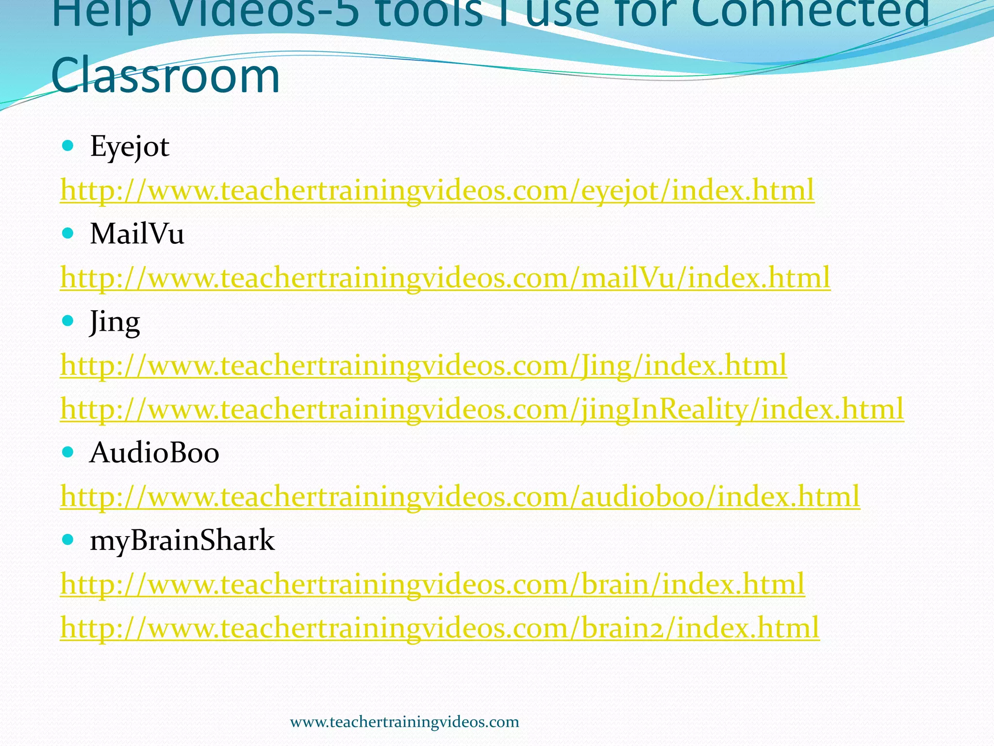 Help Videos-5 tools I use for Connected
Classroom
 Eyejot
http://www.teachertrainingvideos.com/eyejot/index.html
 MailVu
http://www.teachertrainingvideos.com/mailVu/index.html
 Jing
http://www.teachertrainingvideos.com/Jing/index.html
http://www.teachertrainingvideos.com/jingInReality/index.html
 AudioBoo
http://www.teachertrainingvideos.com/audioboo/index.html
 myBrainShark
http://www.teachertrainingvideos.com/brain/index.html
http://www.teachertrainingvideos.com/brain2/index.html
www.teachertrainingvideos.com
 
