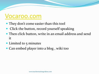 Vocaroo.com
 They don’t come easier than this tool
 Click the button, record yourself speaking
 Then click button, write in an email address and send
it
 Limited to 5 minutes
 Can embed player into a blog , wiki too
www.teachertrainingvideos.com
 