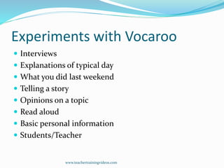 Experiments with Vocaroo
 Interviews
 Explanations of typical day
 What you did last weekend
 Telling a story
 Opinions on a topic
 Read aloud
 Basic personal information
 Students/Teacher
www.teachertrainingvideos.com
 