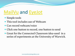 MailVu and EyeJot
 Simple tools
 This tool includes use of Webcam
 Can record webcam/voice
 Click one button to record, one button to send
 Great for the Connected Classroom idea-used in a
series of experiments at the University of Warwick.
www.teachertrainingvideos.com
 
