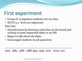 First experiment
 Group of 25 Japanese students-not my class
 IELTS-5.5 –level not important
Part One
 Started lesson by drawing a time line on the board and
writing in some important dates in my life
 Began to talk about the dates
 Encouraged students to ask questions
_________________________________________________
1979 1983 1986 1988 1993 1999 2002 2009 2011
www.teachertrainingvideos.com
 