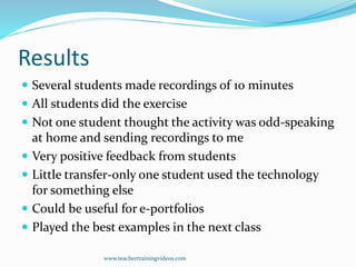 Results
 Several students made recordings of 10 minutes
 All students did the exercise
 Not one student thought the activity was odd-speaking
at home and sending recordings to me
 Very positive feedback from students
 Little transfer-only one student used the technology
for something else
 Could be useful for e-portfolios
 Played the best examples in the next class
www.teachertrainingvideos.com
 