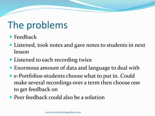 The problems
 Feedback
 Listened, took notes and gave notes to students in next
lesson
 Listened to each recording twice
 Enormous amount of data and language to deal with
 e-Portfolios-students choose what to put in. Could
make several recordings over a term then choose one
to get feedback on
 Peer feedback could also be a solution
www.teachertrainingvideos.com
 