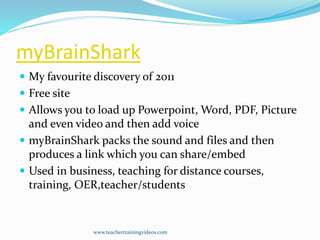 myBrainShark
 My favourite discovery of 2011
 Free site
 Allows you to load up Powerpoint, Word, PDF, Picture
and even video and then add voice
 myBrainShark packs the sound and files and then
produces a link which you can share/embed
 Used in business, teaching for distance courses,
training, OER,teacher/students
www.teachertrainingvideos.com
 