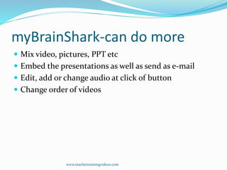 myBrainShark-can do more
 Mix video, pictures, PPT etc
 Embed the presentations as well as send as e-mail
 Edit, add or change audio at click of button
 Change order of videos
www.teachertrainingvideos.com
 
