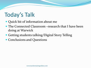Today’s Talk
 Quick bit of information about me
 The Connected Classroom –research that I have been
doing at Warwick
 Getting students talking/Digital Story Telling
 Conclusions and Questions
www.teachertrainingvideos.com
 
