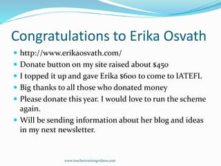 Congratulations to Erika Osvath
 http://www.erikaosvath.com/
 Donate button on my site raised about $450
 I topped it up and gave Erika $600 to come to IATEFL
 Big thanks to all those who donated money
 Please donate this year. I would love to run the scheme
again.
 Will be sending information about her blog and ideas
in my next newsletter.
www.teachertrainingvideos.com
 