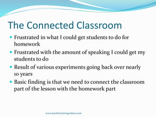 The Connected Classroom
 Frustrated in what I could get students to do for
homework
 Frustrated with the amount of speaking I could get my
students to do
 Result of various experiments going back over nearly
10 years
 Basic finding is that we need to connect the classroom
part of the lesson with the homework part
www.teachertrainingvideos.com
 