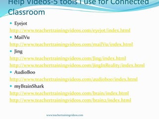 Help Videos-5 tools I use for Connected
Classroom
 Eyejot
http://www.teachertrainingvideos.com/eyejot/index.html
 MailVu
http://www.teachertrainingvideos.com/mailVu/index.html
 Jing
http://www.teachertrainingvideos.com/Jing/index.html
http://www.teachertrainingvideos.com/jingInReality/index.html
 AudioBoo
http://www.teachertrainingvideos.com/audioboo/index.html
 myBrainShark
http://www.teachertrainingvideos.com/brain/index.html
http://www.teachertrainingvideos.com/brain2/index.html
www.teachertrainingvideos.com
 