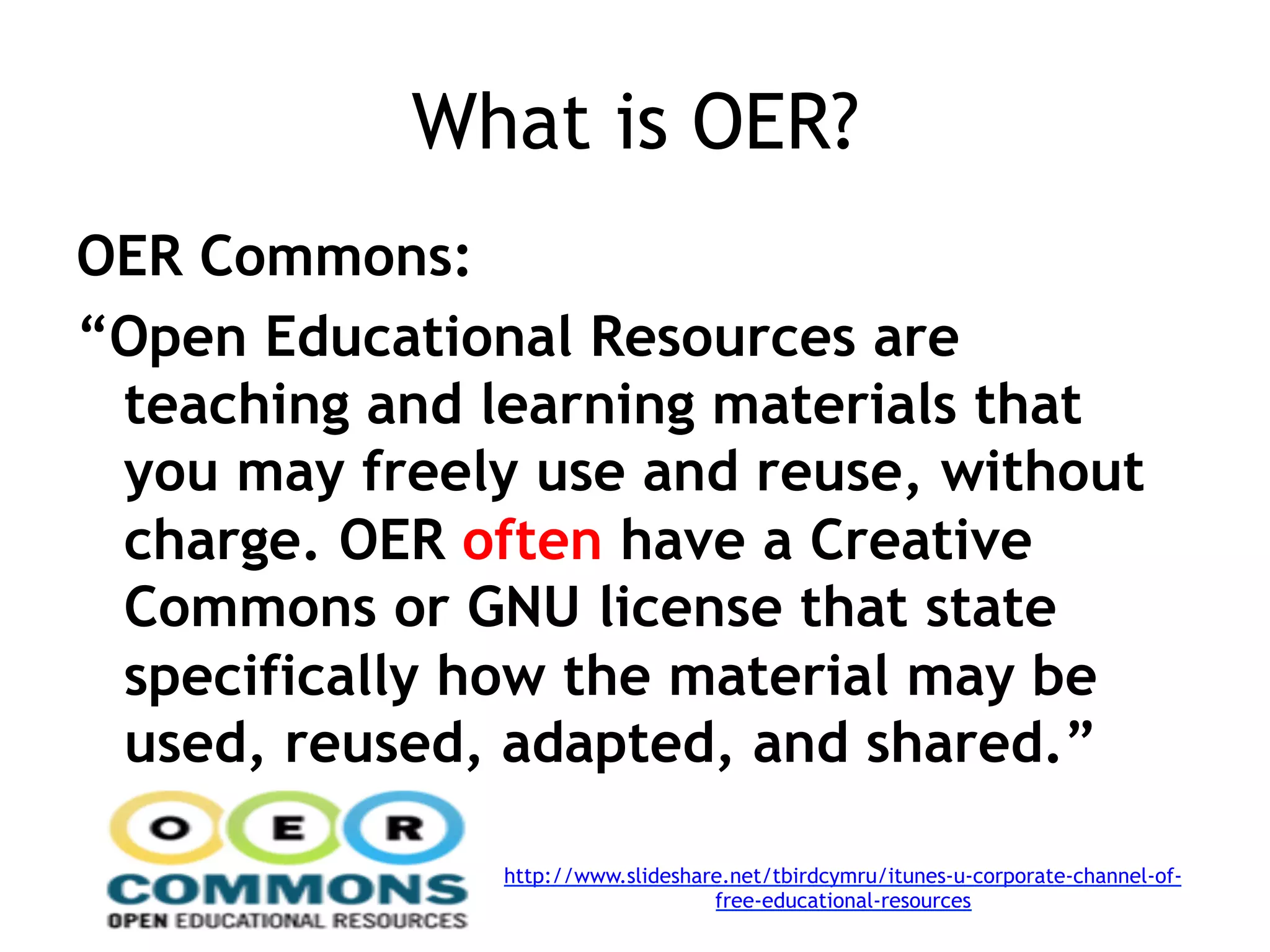 What is OER?
OER Commons:
“Open Educational Resources are
 teaching and learning materials that
 you may freely use and reuse, without
 charge. OER often have a Creative
 Commons or GNU license that state
 specifically how the material may be
 used, reused, adapted, and shared.”

               http://www.slideshare.net/tbirdcymru/itunes-u-corporate-channel-of-
                                   free-educational-resources
 