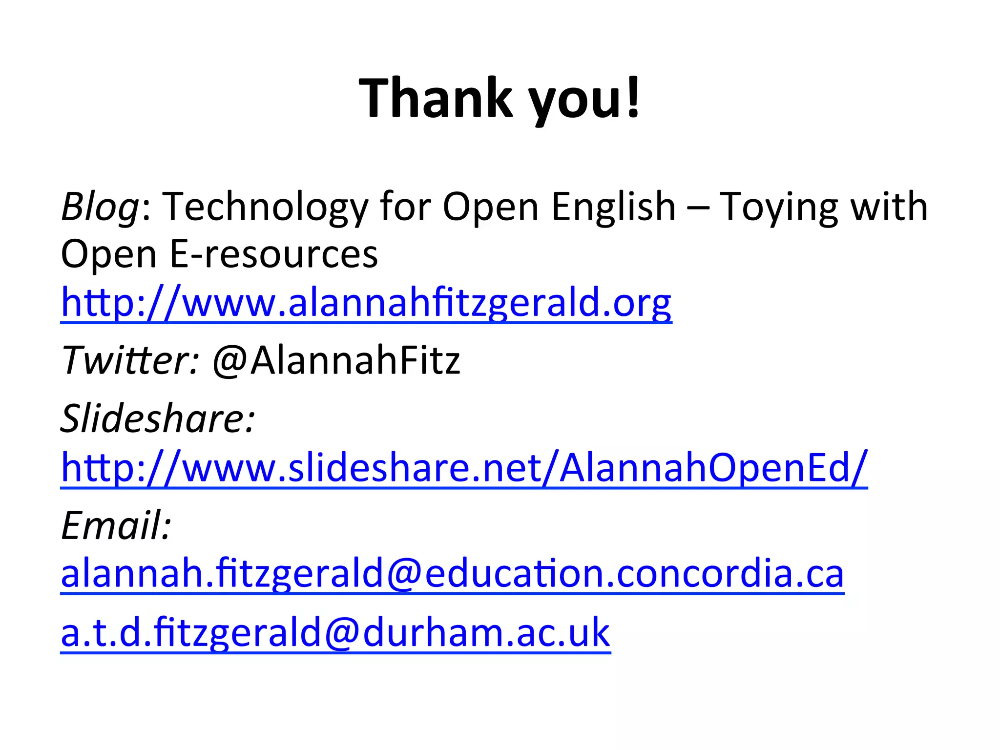 Thank	
  you!	
  
Blog:	
  Technology	
  for	
  Open	
  English	
  –	
  Toying	
  with	
  
Open	
  E-­‐resources	
  
h#p://www.alannahﬁtzgerald.org	
  	
  	
  
Twi>er:	
  @AlannahFitz	
  
Slideshare:
h#p://www.slideshare.net/AlannahOpenEd/	
  	
  
Email:	
  
alannah.ﬁtzgerald@educaGon.concordia.ca	
  	
  
a.t.d.ﬁtzgerald@durham.ac.uk	
  	
  
 