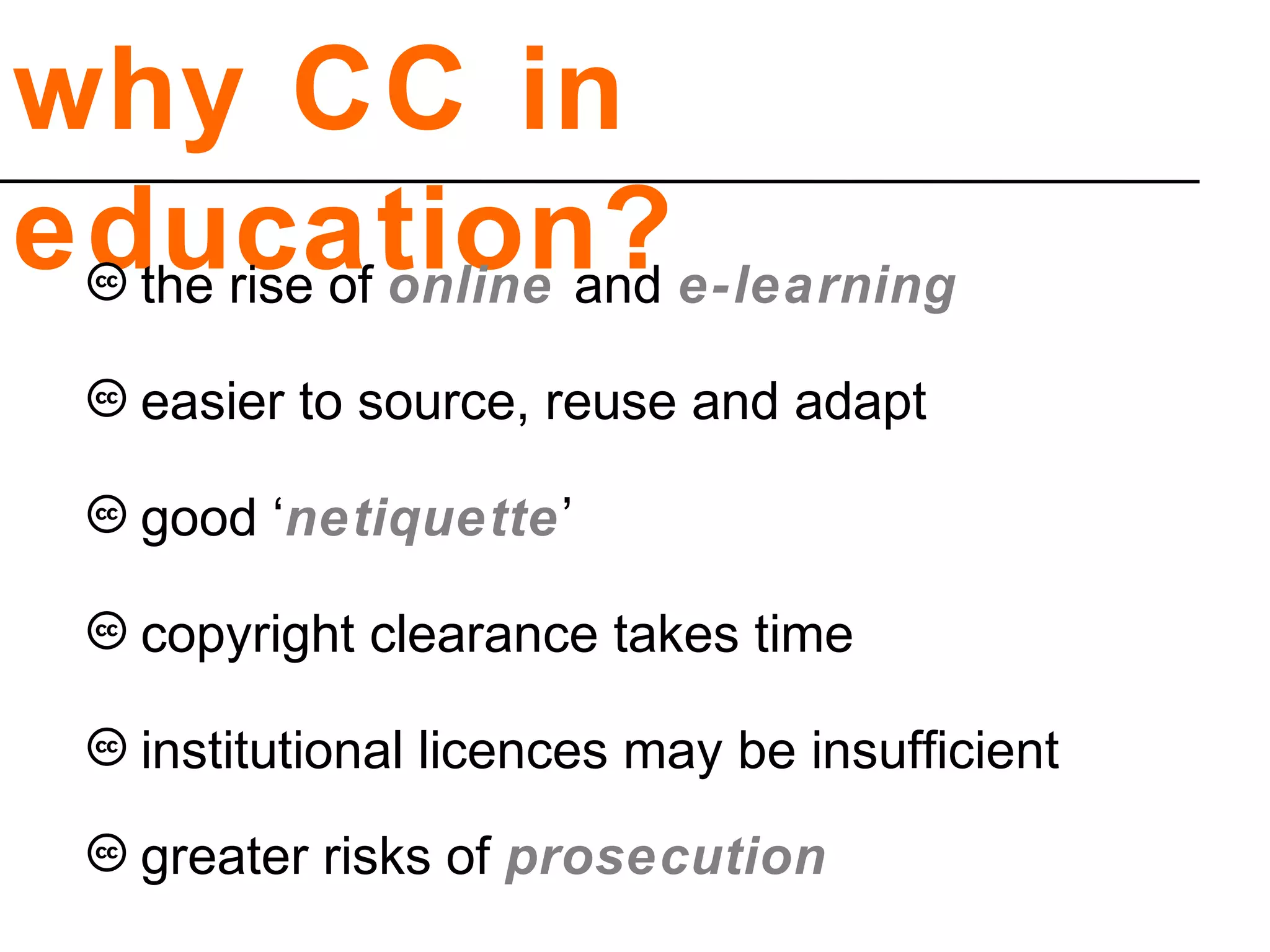 why CC in
education?
copyright clearance takes time
institutional licences may be insufficient
greater risks of prosecution
easier to source, reuse and adapt
good ‘netiquette’
the rise of online and e-learning
 