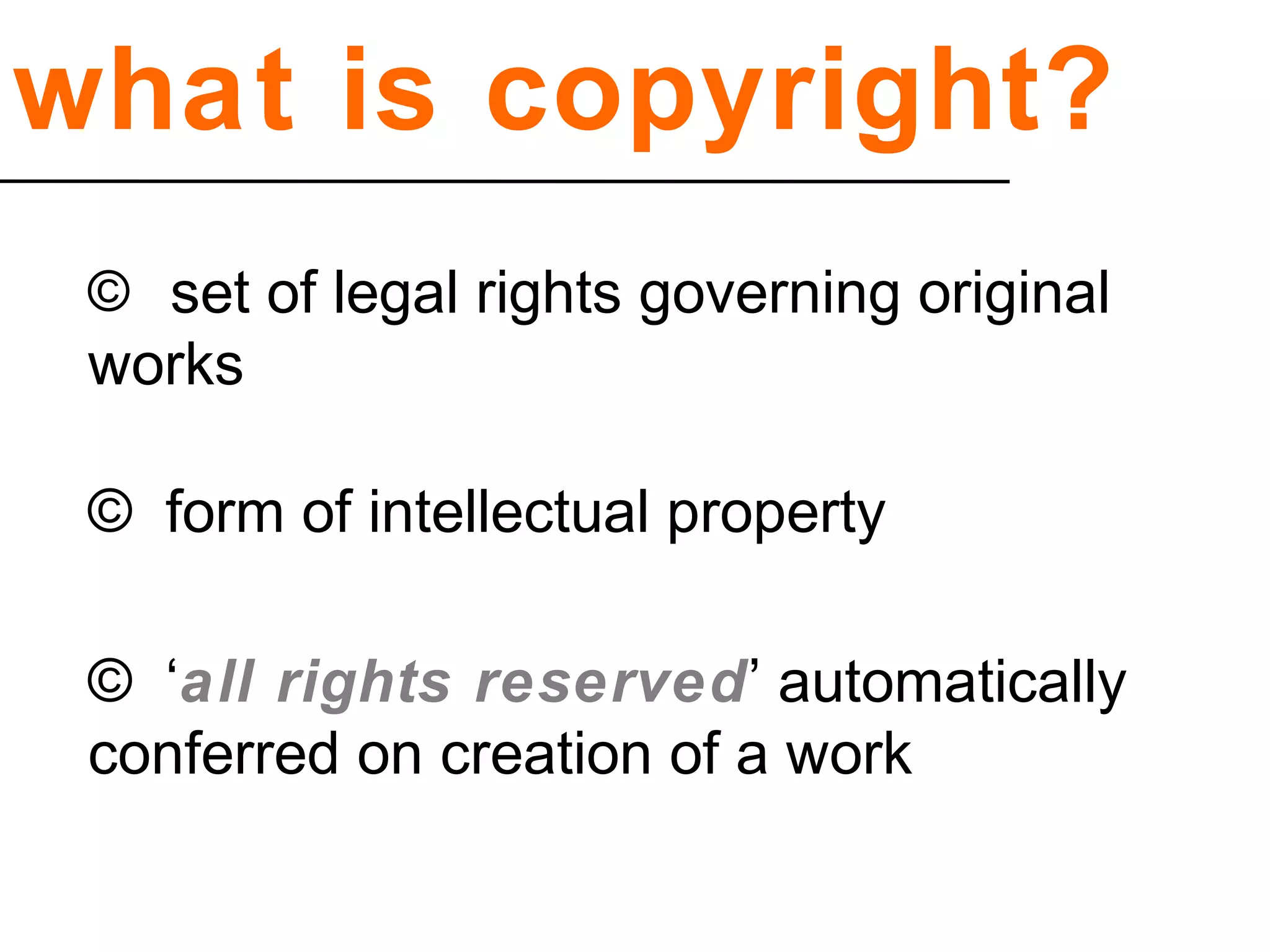 what is copyright?
© set of legal rights governing original
works
© form of intellectual property
© ‘all rights reserved’ automatically
conferred on creation of a work
 
