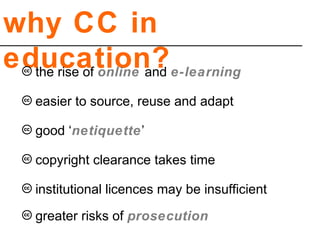why CC in
education?
copyright clearance takes time
institutional licences may be insufficient
greater risks of prosecution
easier to source, reuse and adapt
good ‘netiquette’
the rise of online and e-learning
 
