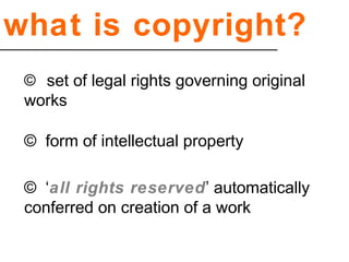 what is copyright?
© set of legal rights governing original
works
© form of intellectual property
© ‘all rights reserved’ automatically
conferred on creation of a work
 