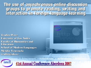 The use of asynchronous online discussionThe use of asynchronous online discussion
groups to promote reading, writing andgroups to promote reading, writing and
interaction in foreign language learninginteraction in foreign language learning
Teadira PérezTeadira Pérez
University of Los AndesUniversity of Los Andes
Faculty of Humanities andFaculty of Humanities and
EducationEducation
School of Modern LanguagesSchool of Modern Languages
Mérida- VenezuelaMérida- Venezuela
teadira@ula.veteadira@ula.ve
 