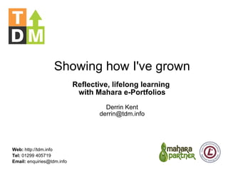 Showing how I've grown Reflective, lifelong learning  with Mahara e-Portfolios Derrin Kent [email_address] Web:  http://tdm.info Tel:  01299 405719 Email:  enquiries@tdm.info 