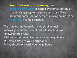 Swarm behaviour , or  swarming , is a  collective behaviour  exhibited by animals of similar size which aggregate together, perhaps milling about the same spot or perhaps moving  en masse  or  migrating  in some direction.  The simplest mathematical models of animal swarms generally represent individual animals as following three rules: Move in the same direction as your  neighbours Remain close to your neighbours Avoid collisions with your neighbours 