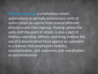 Military swarming  is a behaviour where autonomous or partially autonomous units of action attack an enemy from several different directions and then regroup.  Pulsing , where the units shift the point of attack, is also a part of military swarming. Military swarming involves the use of a decentralized force against an opponent, in a manner that emphasizes mobility, communication, unit autonomy and coordination or synchronization . 