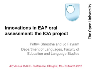 Innovations in EAP oral
assessment: the IOA project
Prithvi Shrestha and Jo Fayram
Department of Languages, Faculty of
Education and Language Studies

46th Annual IATEFL conference, Glasgow, 19 – 23 March 2012

 