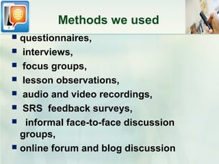 Methods we used
 questionnaires,
 interviews,
 focus groups,
 lesson observations,
 audio and video recordings,
 SRS feedback surveys,
 informal face-to-face discussion
  groups,
 online forum and blog discussion
 