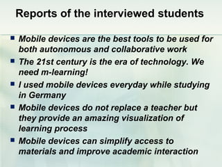 Reports of the interviewed students

   Mobile devices are the best tools to be used for
    both autonomous and collaborative work
   The 21st century is the era of technology. We
    need m-learning!
   I used mobile devices everyday while studying
    in Germany
   Mobile devices do not replace a teacher but
    they provide an amazing visualization of
    learning process
   Mobile devices can simplify access to
    materials and improve academic interaction
 