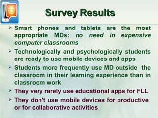Survey Results
   Smart phones and tablets are the most
    appropriate MDs: no need in expensive
    computer classrooms
   Technologically and psychologically students
    are ready to use mobile devices and apps
   Students more frequently use MD outside the
    classroom in their learning experience than in
    classroom work
   They very rarely use educational apps for FLL
   They don't use mobile devices for productive
    or for collaborative activities
 