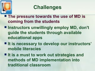 Challenges
 The pressure towards the use of MD is
  coming from the students
 Instructors unwillingly employ MD, don't
  guide the students through available
  educational apps
 It is necessary to develop our instructors’
  mobile literacies
 It is a must to work out strategies and
  methods of MD implementation into
  traditional classroom
 