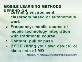 MOBILE LEARNING METHODS
DEPEND ON environment:
 1. Learning
     classroom based or autonomous
     work
2.   Frequency: mobile course or
     mobile technology integration
     with traditional course
3.   Content: pull or push
4.   BYOD (bring your own device) or
     class sets of MD
            Hockley N. http://www.emoderationskills.com
 