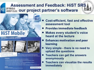 Assessment and Feedback: HiST SRS
   our project partner’s software

                Cost-efficient, fast and effective
                 assessment tool
                Provides immediate feedback
                Makes every student’s voice
                 heard at the lecture
                Enhances motivation and peer
                 learning
                Very simple - there is no need to
                 upload the questions
                Teachers can get the answers
                 anonymously
                Teachers can visualize the results
                 immediately
 