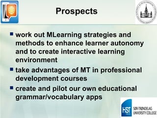Prospects

 work out MLearning strategies and
  methods to enhance learner autonomy
  and to create interactive learning
  environment
 take advantages of MT in professional
  development courses
 create and pilot our own educational
  grammar/vocabulary apps
 