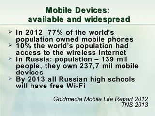 Mobile D evices:
       available and widespread
   In 2012 77% of the world’s
    population owned mobile phones
   10% the world’s population ha d
    access to the wireless Internet
   In Russia: population – 139 mil
    people, they own 237,7 mil mobile
    devices
   By 2013 all Russian high schools
    will have free Wi-Fi
             Goldmedia Mobile Life Report 2012
                                     TNS 2013
 