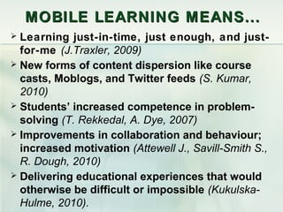 M OBILE LEARNING MEANS ...
 Learning just-in-time, just enough, and just-
  for-me (J.Traxler, 2009)
 New forms of content dispersion like course
  casts, Moblogs, and Twitter feeds (S. Kumar,
  2010)
 Students’ increased competence in problem-
  solving (T. Rekkedal, A. Dye, 2007)
 Improvements in collaboration and behaviour;
  increased motivation (Attewell J., Savill-Smith S.,
  R. Dough, 2010)
 Delivering educational experiences that would
  otherwise be difficult or impossible (Kukulska-
  Hulme, 2010).
 