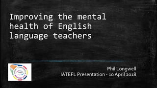 Improving the mental
health of English
language teachers
Phil Longwell
IATEFL Presentation - 10 April 2018
 