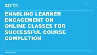 ENABLING LEARNER
ENGAGEMENT ON
ONLINE CLASSES FOR
SUCCESSFUL COURSE
COMPLETION
www.britishcouncil.org
 