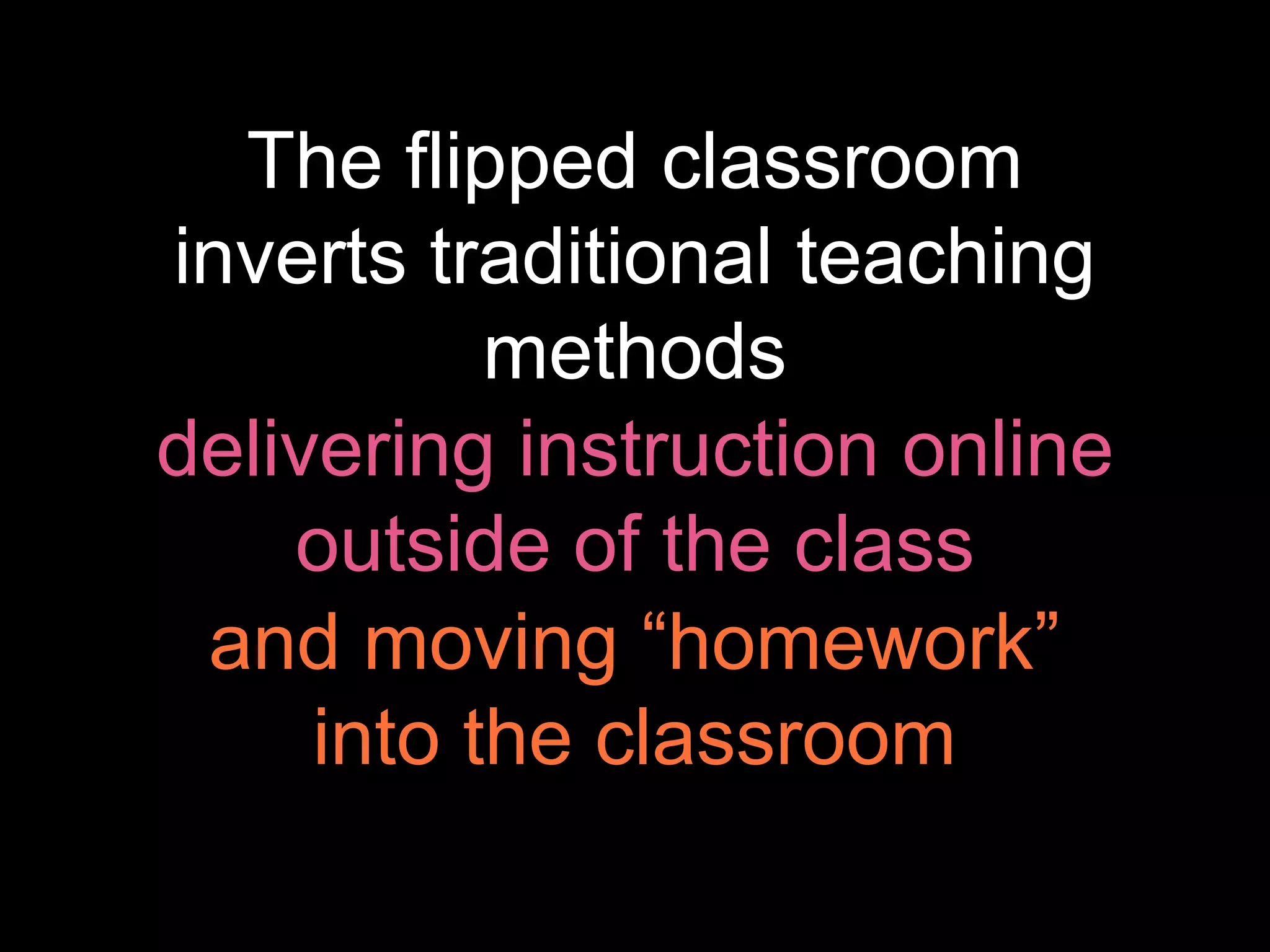 what is the flipped
classroom?
The flipped classroom
inverts traditional teaching
methods
delivering instruction online
outside of the class
and moving “homework”
into the classroom
 