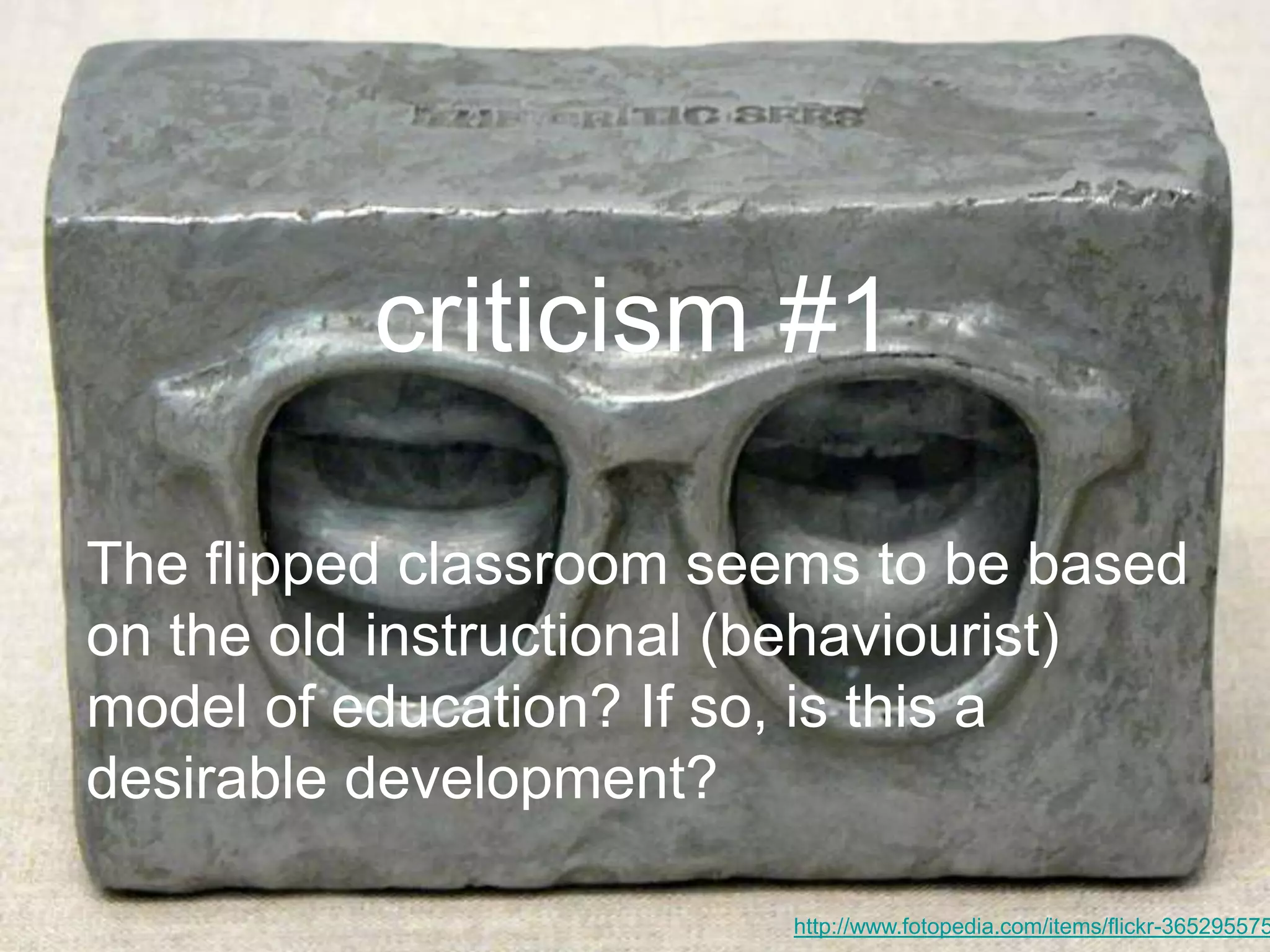 criticism #1
http://www.fotopedia.com/items/flickr-365295575
The flipped classroom seems to be based
on the old instructional (behaviourist)
model of education? If so, is this a
desirable development?
 