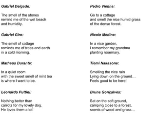 Gabriel Delgado:
The smell of the stones
remind me of the wet beach
and humidity.
Gabriel Giro:
The smell of cottage
reminds me of trees and earth
in a cold morning.
Matheus Durante:
In a quiet room
with the sweet smell of mint tea
is where I want to be.
Leonardo Puttini:
Nothing better than
carrots for my lovely dog.
He loves them a lot!
Pedro Vienna:
Go to a cottage
and smell the nice humid grass
of the dense forest.
Nicole Medina:
In a nice garden,
I remember my grandma
planting rosemary.
Tiemi Nakasone:
Smelling the nice rain
Lying down on the ground…
Feels good to be here!
Bruna Gonçalves:
Sat on the soft ground,
camping close to a forest,
scents of wood and grass…
 