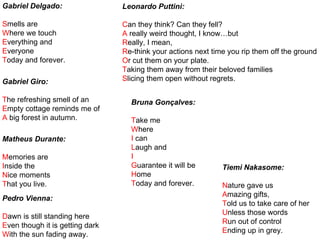 Gabriel Delgado:
Smells are
Where we touch
Everything and
Everyone
Today and forever.
Gabriel Giro:
The refreshing smell of an
Empty cottage reminds me of
A big forest in autumn.
Matheus Durante:
Memories are
Inside the
Nice moments
That you live.
Pedro Vienna:
Dawn is still standing here
Even though it is getting dark
With the sun fading away.
Leonardo Puttini:
Can they think? Can they fell?
A really weird thought, I know…but
Really, I mean,
Re-think your actions next time you rip them off the ground
Or cut them on your plate.
Taking them away from their beloved families
Slicing them open without regrets.
Bruna Gonçalves:
Take me
Where
I can
Laugh and
I
Guarantee it will be
Home
Today and forever.
Tiemi Nakasome:
Nature gave us
Amazing gifts,
Told us to take care of her
Unless those words
Run out of control
Ending up in grey.
 