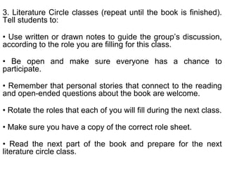 3. Literature Circle classes (repeat until the book is finished).
Tell students to:
• Use written or drawn notes to guide the group’s discussion,
according to the role you are filling for this class.
• Be open and make sure everyone has a chance to
participate.
• Remember that personal stories that connect to the reading
and open-ended questions about the book are welcome.
• Rotate the roles that each of you will fill during the next class.
• Make sure you have a copy of the correct role sheet.
• Read the next part of the book and prepare for the next
literature circle class.
 