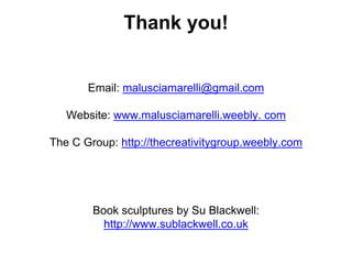 Thank you!
Email: malusciamarelli@gmail.com
Website: www.malusciamarelli.weebly. com
The C Group: http://thecreativitygroup.weebly.com
Book sculptures by Su Blackwell:
http://www.sublackwell.co.uk
 