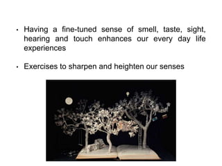 • Having a fine-tuned sense of smell, taste, sight,
hearing and touch enhances our every day life
experiences
• Exercises to sharpen and heighten our senses
 