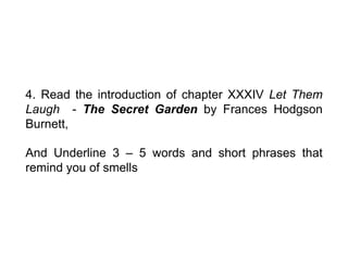 4. Read the introduction of chapter XXXIV Let Them
Laugh - The Secret Garden by Frances Hodgson
Burnett,
And Underline 3 – 5 words and short phrases that
remind you of smells
 