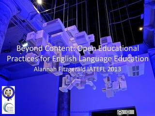 Beyond Content: Open Educational
Practices for English Language Education
       Alannah Fitzgerald IATEFL 2013




            http://www.flickr.com/photos/dysturb/2903575788/in/photostream/
 
