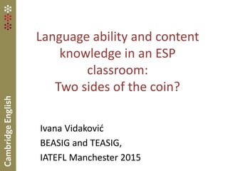 Language ability and content
knowledge in an ESP
classroom:
Two sides of the coin?
Ivana Vidaković
BEASIG and TEASIG,
IATEFL Manchester 2015
 