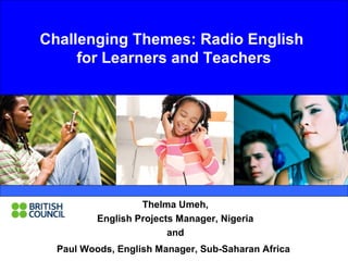 Challenging Themes: Radio English 
for Learners and Teachers 
Thelma Umeh, 
English Projects Manager, Nigeria 
and 
Challenging Themes: 
Paul Woods, English Manager, Sub-Saharan Africa 
 