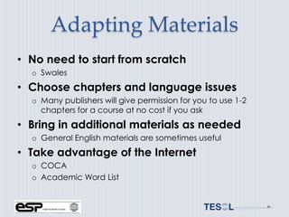 Adapting Materials
• No need to start from scratch
  o Swales
• Choose chapters and language issues
  o Many publishers will give permission for you to use 1-2
    chapters for a course at no cost if you ask
• Bring in additional materials as needed
  o General English materials are sometimes useful
• Take advantage of the Internet
  o COCA
  o Academic Word List
 